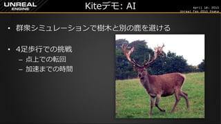 April 18, 2015
Unreal Fes 2015 Osaka
Kiteデモ: AI
• 群衆シミュレーションで樹木と別の鹿を避ける
• 4足歩行での挑戦
– 点上での転回
– 加速までの時間
 