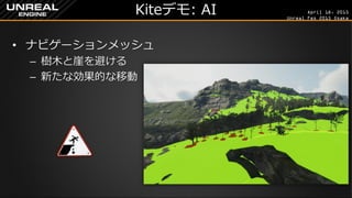 April 18, 2015
Unreal Fes 2015 Osaka
Kiteデモ: AI
• ナビゲーションメッシュ
– 樹木と崖を避ける
– 新たな効果的な移動
 
