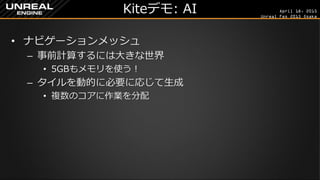 April 18, 2015
Unreal Fes 2015 Osaka
Kiteデモ: AI
• ナビゲーションメッシュ
– 事前計算するには大きな世界
• 5GBもメモリを使う！
– タイルを動的に必要に応じて生成
• 複数のコアに作業を分配
 