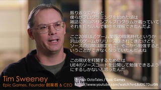 April 18, 2015
Unreal Fes 2015 Osaka
Tim Sweeney
Epic Games, Founder 創業者 & CEO
振り返ってみると
僕らがプログラミングを始めた頃は
雑誌に沢山のサンプルプログラムが載っていて
それを打ち込んで動作を理解できたんだよ
ここ20年ほどゲーム業界の暗黒時代というか
沢山のゲームがリリースはされてきたけども
ソースの公開は限定的で、そこから勉強すると
いうことができなくなっていたんだよね
この現状を打開するためには
UE4のソースコードを公開して勉強できるよう
にするしかないと思ったんだ
GitHub OctoTales / Epic Games
https://www.youtube.com/watch?v=L8d0G7Duz9A
 