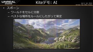 April 18, 2015
Unreal Fes 2015 Osaka
Kiteデモ: AI
• スポーン
– ワールドをセルに分割
– ベストな場所をルールにしたがって策定
 