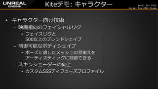April 18, 2015
Unreal Fes 2015 Osaka
Kiteデモ: キャラクター
• キャラクター向け技術
– 映画指向のフェイシャルリグ
• フェイスリグと
500以上のブレンドシェイプ
– 制御可能なボディシェイプ
• ポーズに適したメッシュの見栄えを
アーティスティックに制御できる
– スキンシェーダーの向上
• カスタムSSSディフューズプロファイル
 