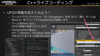April 18, 2015
Unreal Fes 2015 Osaka
C++ライブコーディング
• UFOの挙動を変えてみよう！
– ワールドアウトライナから「TP_FlyingPawn」を見つけて「開く ゲーム名
Pawn.h」をクリックでVisualStudioが起動します
– ゲーム名Pawn.cppに
UFOの挙動が実装されています
– FlyingのUFOの場合は
Aゲーム名Pawn::Tick(float DeltaSeconds)
があるので主にそこを変えればOK
 