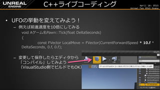 April 18, 2015
Unreal Fes 2015 Osaka
C++ライブコーディング
• UFOの挙動を変えてみよう！
– 例えば前進速度を10倍にしてみる
void Aゲーム名Pawn::Tick(float DeltaSeconds)
{
const FVector LocalMove = FVector(CurrentForwardSpeed * 10.f *
DeltaSeconds, 0.f, 0.f);
：
– 変更して保存したらエディタから
「コンパイル」してみよう
（VisualStudio側でビルドでもOK）
– コンパイルができたら「プレイ」
 