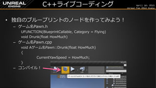 April 18, 2015
Unreal Fes 2015 Osaka
C++ライブコーディング
• 独自のブループリントのノードを作ってみよう！
– ゲーム名Pawn.h
UFUNCTION(BlueprintCallable, Category = Flying)
void Drunk(float HowMuch);
– ゲーム名Pawn.cpp
void Aゲーム名Pawn::Drunk(float HowMuch)
{
CurrentYawSpeed = HowMuch;
}
– コンパイル！
 