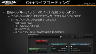 April 18, 2015
Unreal Fes 2015 Osaka
C++ライブコーディング
• 独自のブループリントのノードを使ってみよう！
– コンパイルが終わればすぐにエディタ上で使えるようになります
– レベルブループリントから使ってみよう！
• Get Player Pawn
• ゲーム名Pawnへキャスト
• Drunk呼び出し
• あとはイベントBegin PlayやTick等を繋げるだけ！
 