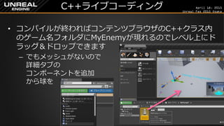 April 18, 2015
Unreal Fes 2015 Osaka
C++ライブコーディング
• コンパイルが終わればコンテンツブラウザのC++クラス内
のゲーム名フォルダにMyEnemyが現れるのでレベル上にド
ラッグ＆ドロップできます
– でもメッシュがないので
詳細タブの
コンポーネントを追加
から球を
 