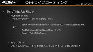 April 18, 2015
Unreal Fes 2015 Osaka
C++ライブコーディング
• 敵もTickがあるので
– MyEnemun.cpp
void AMyEnemy::Tick( float DeltaTime )
{
const FVector LocalMove = FVector(500.f * DeltaTime, 0.f, 0.f);
AddActorLocalOffset(LocalMove, true);
Super::Tick(DeltaTime);
}
– あとはファイルを保存して「コンパイル」して「プレイ」！
– ゲームをプレイしながら「Shift+F1」や「F8」で抜け、コードを書き換え
て「コンパイル」でリアルタイムの反映も可能！
（500.fを2000.fとか変更して試してみよう！）
 