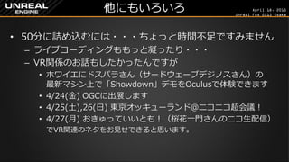 April 18, 2015
Unreal Fes 2015 Osaka
他にもいろいろ
• 50分に詰め込むには・・・ちょっと時間不足ですみません
– もっと内容とライブコーディング凝りたかったんですが…
• ホワイエにドスパラさん（サードウェーブデジノスさん）の
最新マシン上で「Showdown」デモをOculusで体験できます
– それと、VR関係のお話もしたかったんですが…
• 4/24(金) OGCに出展します、夜はとげとげさんの「UE4の歩き
方」出版パーティーもあります
• 4/25(土),26(日) 東京オッキューランド＠ニコニコ超会議！
• 4/27(月) おきゅっていいとも！（桜花一門さんのニコ生配信）
でVR関連のネタをお見せできると思います。
 
