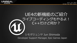 April 18, 2015
Unreal Fes 2015 Osaka
UE4の新機能のご紹介
ライブコーディングもやるよ！
C++だけど何か？
シモダジュンヤ Jun Shimoda
Developer Support Manager, Epic Games Japan
 