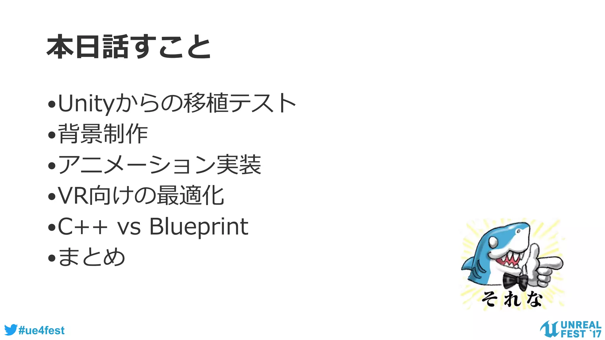 #ue4fest
本日話すこと
•Unityからの移植テスト
•背景制作
•アニメーション実装
•VR向けの最適化
•C++ vs Blueprint
•まとめ
 