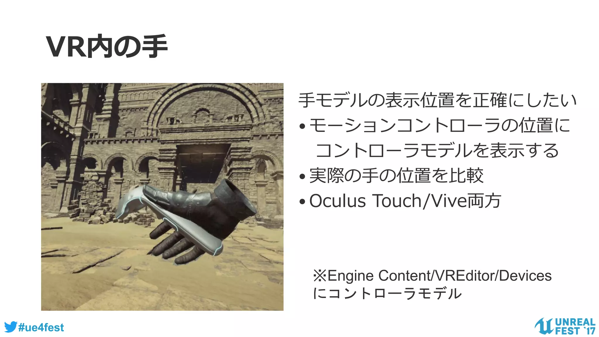 #ue4fest
VR内の手
手モデルの表示位置を正確にしたい
•モーションコントローラの位置に
コントローラモデルを表示する
•実際の手の位置を比較
•Oculus Touch/Vive両方
※Engine Content/VREditor/Devices
にコントローラモデル
 