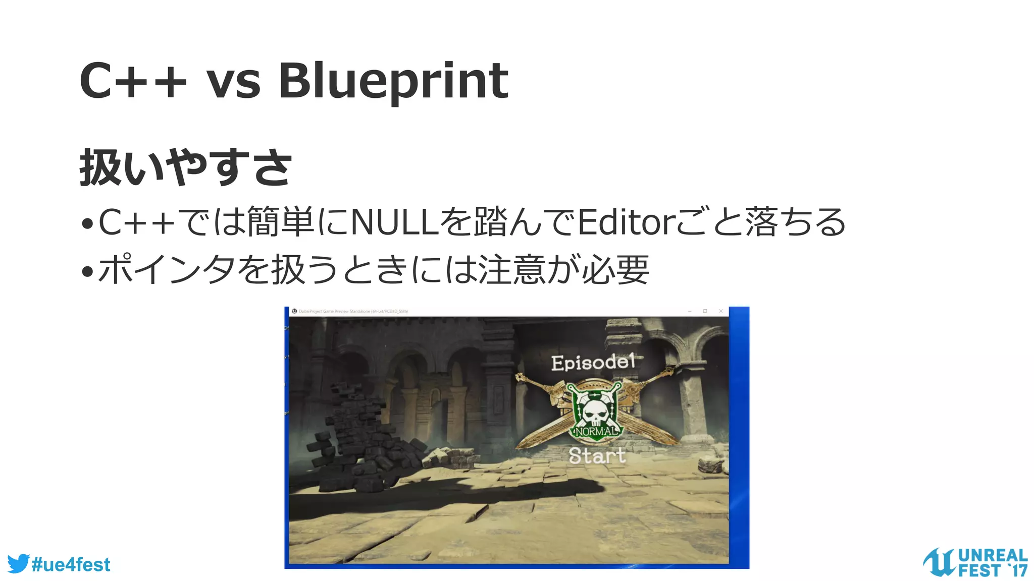 #ue4fest
C++ vs Blueprint
扱いやすさ
•C++では簡単にNULLを踏んでEditorごと落ちる
•ポインタを扱うときには注意が必要
 