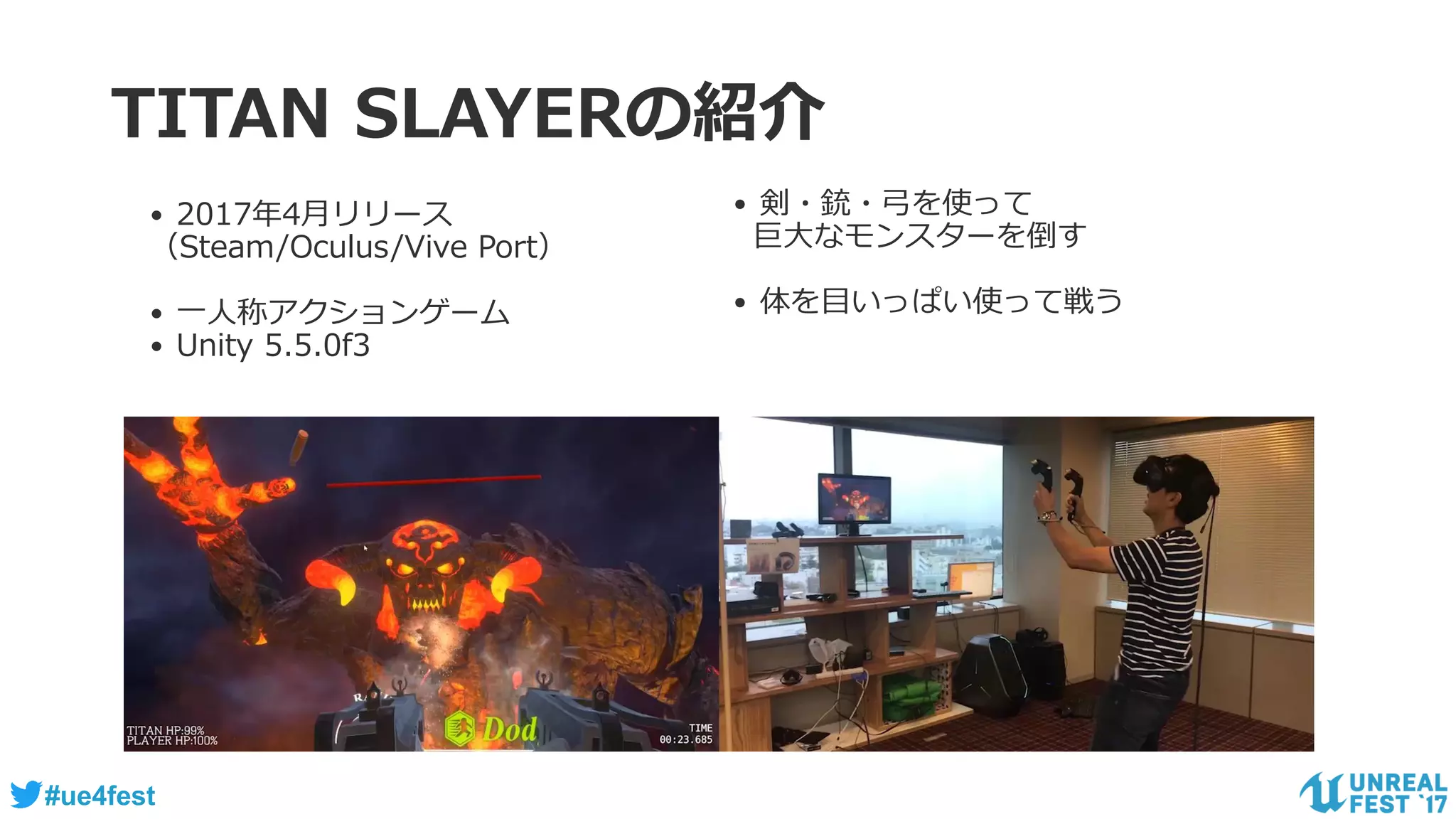 #ue4fest
TITAN SLAYERの紹介
• 2017年4月リリース
（Steam/Oculus/Vive Port）
• 一人称アクションゲーム
• Unity 5.5.0f3
• 剣・銃・弓を使って
巨大なモンスターを倒す
• 体を目いっぱい使って戦う
 