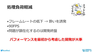 #ue4fest
処理負荷軽減
•フレームレートの低下 → 酔いを誘発
•90FPS
•問題が顕在化するのは開発終盤
パフォーマンスを最初から考慮した開発が大事
 