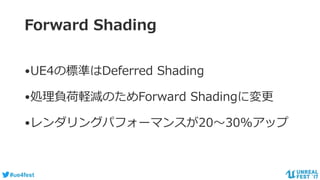 #ue4fest
Forward Shading
•UE4の標準はDeferred Shading
•処理負荷軽減のためForward Shadingに変更
•レンダリングパフォーマンスが20～30%アップ
 