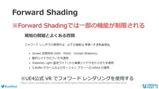 #ue4fest
Forward Shading
※Forward Shadingでは一部の機能が制限される
※UE4公式 VR でフォワード レンダリングを使用する
https://docs.unrealengine.com/latest/JPN/Engine/Performance/ForwardRenderer/index.html
 