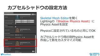 #ue4fest
カプセルシャドウの設定方法
Skeletal Mesh Editorを開く
Lightingの「Shadow Physics Asset」に
Physics Assetを設定
Physicsに設定されているものと同じでOK
カプセルシャドウ用の別Physics Assetを
作成して影をカスタマイズ可能
 