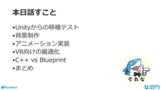 #ue4fest
本日話すこと
•Unityからの移植テスト
•背景制作
•アニメーション実装
•VR向けの最適化
•C++ vs Blueprint
•まとめ
 