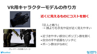 #ue4fest
VR用キャラクターモデルの作り方
近くに見えるものにコストを割く
「巨人と戦う」
→ 顔よりも手先や足が近く見えやすい
•近づきやすい部分にポリゴン数を割く
•自分の手や武器もリッチに
•ボーン数は少なめに
プレイヤーの目線イメージ
 