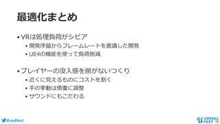 #ue4fest
最適化まとめ
•VRは処理負荷がシビア
• 開発序盤からフレームレートを意識した開発
• UE4の機能を使って負荷削減
•プレイヤーの没入感を削がないつくり
• 近くに見えるものにコストを割く
• 手の挙動は慎重に調整
• サウンドにもこだわる
 