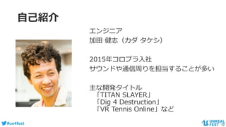 #ue4fest
自己紹介
エンジニア
加田 健志（カダ タケシ）
2015年コロプラ入社
サウンドや通信周りを担当することが多い
主な開発タイトル
「TITAN SLAYER」
「Dig 4 Destruction」
「VR Tennis Online」など
 
