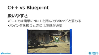 #ue4fest
C++ vs Blueprint
扱いやすさ
•C++では簡単にNULLを踏んでEditorごと落ちる
•ポインタを扱うときには注意が必要
 