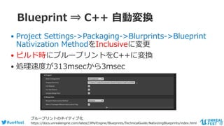 #ue4fest
Blueprint ⇒ C++ 自動変換
• Project Settings->Packaging->Blurprints->Blueprint
Nativization MethodをInclusiveに変更
• ビルド時にブループリントをC++に変換
• 処理速度が313msecから3msec
ブループリントのネイティブ化
https://docs.unrealengine.com/latest/JPN/Engine/Blueprints/TechnicalGuide/NativizingBlueprints/index.html
 