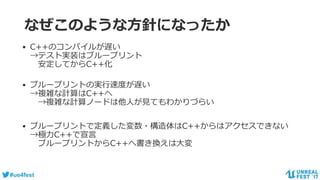 #ue4fest
なぜこのような方針になったか
• C++のコンパイルが遅い
→テスト実装はブループリント
安定してからC++化
• ブループリントの実行速度が遅い
→複雑な計算はC++へ
→複雑な計算ノードは他人が見てもわかりづらい
• ブループリントで定義した変数・構造体はC++からはアクセスできない
→極力C++で宣言
ブループリントからC++へ書き換えは大変
 