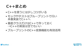 #ue4fest
C++まとめ
• C++を使うには少しコツがいる
• モックやテストはブループリントで行い
本番実装でC++へ
• 基底クラスだけはC++で作っておく
→C++の実装は空でもいい
• ブループリントのC++変換機能も有効活用
 
