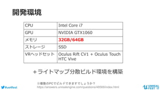 #ue4fest
開発環境
CPU Intel Core i7
GPU NVIDIA GTX1060
メモリ 32GB/64GB
ストレージ SSD
VRヘッドセット Oculus Rift CV1 + Oculus Touch
HTC Vive
＋ライトマップ分散ビルド環境を構築
※複数のPCでビルドできますでしょうか？
https://answers.unrealengine.com/questions/48568/index.html
 