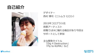 #ue4fest
自己紹介
デザイナー
西村 博司（ニシムラ ヒロシ）
2015年コロプラ入社
背景アーティスト
前職でUE4に触れる機会があり今回は
サポートとして参加
主な開発タイトル
「Dig 4 Destruction」
「Fly to KUMA」など
 