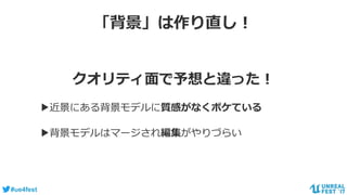 #ue4fest
「背景」は作り直し！
クオリティ面で予想と違った！
▶近景にある背景モデルに質感がなくボケている
▶背景モデルはマージされ編集がやりづらい
 