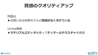 #ue4fest
質感のクオリティアップ
問題点
▶近景にある背景モデルの質感がなくボケている
Unreal機能
▶マテリアルエディタを使ってディテールテクスチャを使用
 