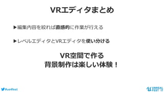 #ue4fest
VRエディタまとめ
▶編集内容を絞れば直感的に作業が行える
▶レベルエディタとVRエディタを使い分ける
VR空間で作る
背景制作は楽しい体験！
 