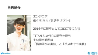 #ue4fest
自己紹介
エンジニア
佐々木 尚人 (ササキ ナオト)
2016年に新卒としてコロプラに入社
TITAN SLAYERの開発を担当
主な担当範囲は
「描画周りの実装」と「ボスキャラ実装」
 