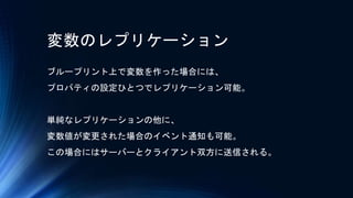 変数のレプリケーション
ブループリント上で変数を作った場合には、
プロパティの設定ひとつでレプリケーション可能。
単純なレプリケーションの他に、
変数値が変更された場合のイベント通知も可能。
この場合にはサーバーとクライアント双方に送信される。
 
