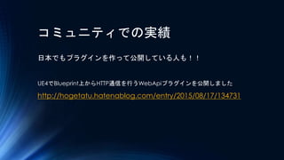コミュニティでの実績
日本でもプラグインを作って公開している人も！！
UE4でBlueprint上からHTTP通信を行うWebApiプラグインを公開しました
http://hogetatu.hatenablog.com/entry/2015/0...