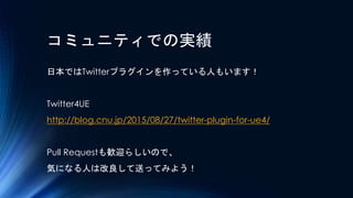 コミュニティでの実績
日本ではTwitterプラグインを作っている人もいます！
Twitter4UE
http://blog.cnu.jp/2015/08/27/twitter-plugin-for-ue4/
Pull Requestも歓迎らし...