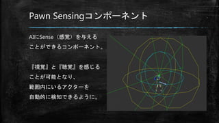 Pawn Sensingコンポーネント
AIにSense（感覚）を与える
ことができるコンポーネント。
『視覚』と『聴覚』を感じる
ことが可能となり、
範囲内にいるアクターを
自動的に検知できるように。
 