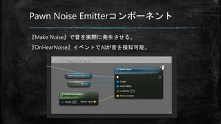 Pawn Noise Emitterコンポーネント
『Make Noise』で音を実際に発生させる。
『OnHearNoise』イベントでAIが音を検知可能。
 