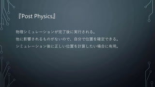 『Post Physics』
物理シミュレーションが完了後に実行される。
他に影響されるものがないので、自分で位置を確定できる。
シミュレーション後に正しい位置を計算したい場合に有用。
 