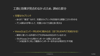 © historia Inc. #ue4fest
工数と効果が見合わなかったため、諦めた部分
 完璧なリップシンク
– あくまで “推定” なので、完璧なリップシンクを目指すと調整にコストがかかる
– アニメ調なのが幸いして、完璧じゃなくても割と良く見える
 Voice2LipコンバータをUE4に組み込む（全てをUE4内で完結させる）
– 解析に使っている外部ライブラリが64bit対応されていなかった
– そもそもwavファイル用のインポーターは既にUE4にあり、
一つの拡張子に対して複数のインポーターを作るのは現状だと不可能
 