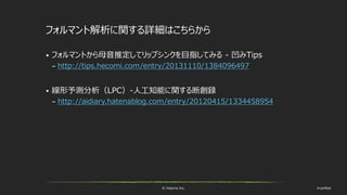 © historia Inc. #ue4fest
フォルマント解析に関する詳細はこちらから
 フォルマントから母音推定してリップシンクを目指してみる - 凹みTips
– http://tips.hecomi.com/entry/20131110/1384096497
 線形予測分析（LPC）-人工知能に関する断創録
– http://aidiary.hatenablog.com/entry/20120415/1334458954
 