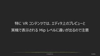 © historia Inc. #ue4fest
特に VR コンテンツでは、エディタ上のプレビューと
実機で表示される Mip レベルに違いが出るので注意
 