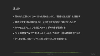 © historia Inc. #ue4fest
まとめ
 限られた工数の中でクオリティを高めるために、"最適な完成度" を目指す
 要件が定まらない場合はイメージを共有するために “雑に作ってみる”
 カスタムビルドエンジンを使うメリット / デメリットを理解する
 少人数開発で保守コストを払えないなら、できるだけ移行時期を遅らせる
 ツール整備、プロシージャル生成で全体のコストを削減する
 