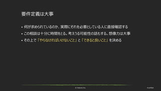 © historia Inc. #ue4fest
要件定義は大事
 何が求められているのか、実際にそれを必要としている人に直接確認する
 この相談は十分に時間をとる。考えうる可能性の話もする。想像力は大事
 その上で 「やらなければいけないこと」 と 「できると良いこと」 を決める
 