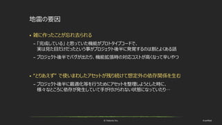 © historia Inc. #ue4fest
地雷の要因
 雑に作ったことが忘れ去られる
– 「完成している」 と思っていた機能がプロトタイプコードで、
実は見た目だけだったという事がプロジェクト後半に発覚するのは割とよくある話
– プロジェクト後半でバグが出たり、機能拡張時の対応コストが高くなって辛いやつ
 “とりあえず” で使いまわしたアセットが残り続けて想定外の依存関係を生む
– プロジェクト後半に最適化等を行うためにアセットを整理しようとした時に、
様々なところに依存が発生していて手が付けられない状態になっていたり…
 