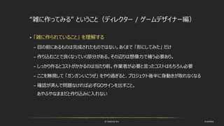 © historia Inc. #ue4fest
“雑に作ってみる” ということ（ディレクター / ゲームデザイナー編）
 「雑に作られていること」 を理解する
– 目の前にあるものは完成されたものではない。あくまで 「形にしてみた」 だけ
– 作り込むことで良くなっていく部分がある。その辺りは想像力で補う必要あり。
– しっかり作るとコストがかかるのは当たり前。作業者が必要と言ったコストはもちろん必要
– ここを無視して 「ガンガンいこうぜ」 をやり過ぎると、プロジェクト後半に身動きが取れなくなる
– 確認が済んで問題なければ必ずGOサインを出すこと。
あやふやなままだと作り込みに入れない
 