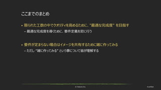 © historia Inc. #ue4fest
ここまでのまとめ
 限られた工数の中でクオリティを高めるために、"最適な完成度" を目指す
– 最適な完成度を導くために、要件定義を密に行う
 要件が定まらない場合はイメージを共有するために雑に作ってみる
– ただし “雑に作ってみる” という事について皆が理解する
 